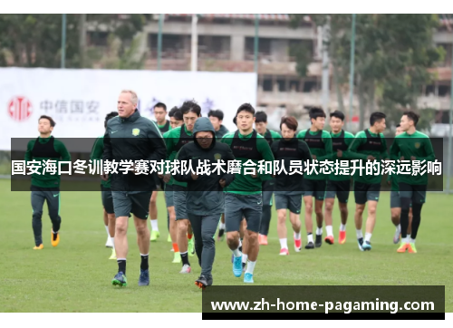 国安海口冬训教学赛对球队战术磨合和队员状态提升的深远影响 国安海口冬训教学赛对球队战术磨合和队员状态提升的深远影响