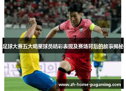 足球大赛五大明星球员精彩表现及赛场背后的故事揭秘 足球大赛五大明星球员精彩表现及赛场背后的故事揭秘