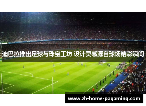 迪巴拉推出足球与珠宝工坊 设计灵感源自球场精彩瞬间 迪巴拉推出足球与珠宝工坊 设计灵感源自球场精彩瞬间