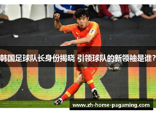 韩国足球队长身份揭晓 引领球队的新领袖是谁? 韩国足球队长身份揭晓 引领球队的新领袖是谁?