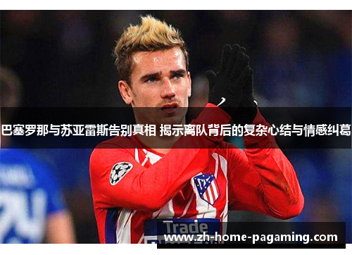 巴塞罗那与苏亚雷斯告别真相 揭示离队背后的复杂心结与情感纠葛