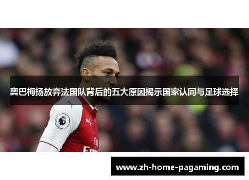 奥巴梅扬放弃法国队背后的五大原因揭示国家认同与足球选择