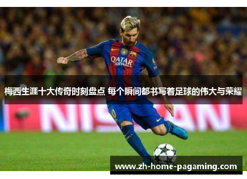 梅西生涯十大传奇时刻盘点 每个瞬间都书写着足球的伟大与荣耀