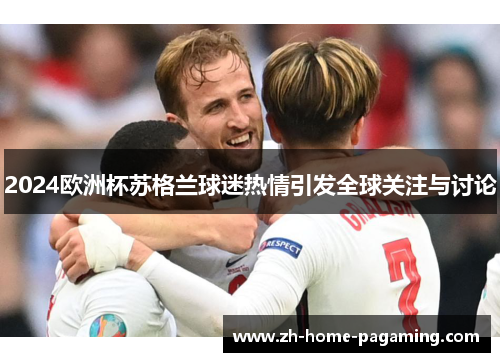 2024欧洲杯苏格兰球迷热情引发全球关注与讨论