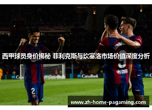 西甲球员身价揭秘 菲利克斯与坎塞洛市场价值深度分析