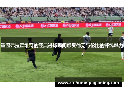 重温弗拉霍维奇的经典进球瞬间感受他无与伦比的锋线魅力