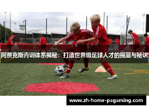 阿贾克斯青训体系揭秘：打造世界级足球人才的摇篮与秘诀